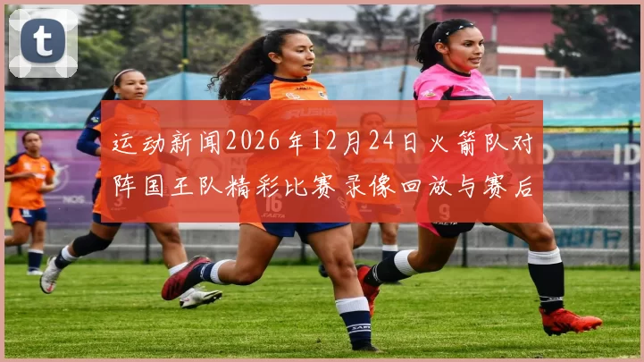 运动新闻2026年12月24日火箭队对阵国王队精彩比赛录像回放与赛后分析