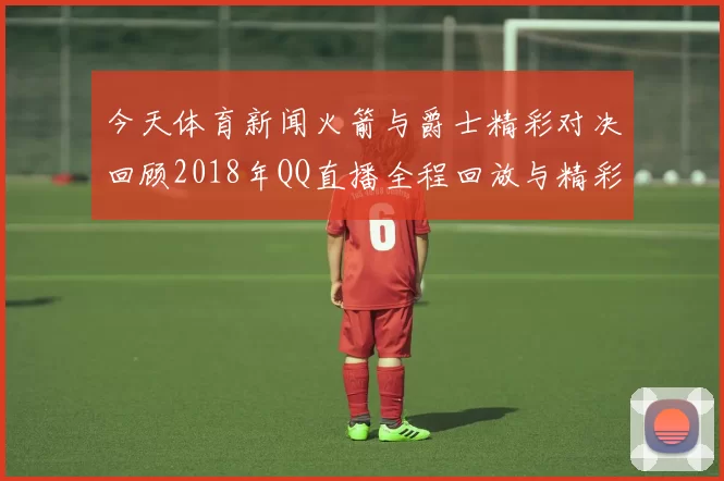今天体育新闻火箭与爵士精彩对决回顾2018年QQ直播全程回放与精彩瞬间解析