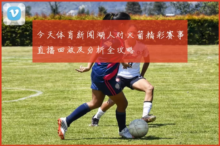 今天体育新闻湖人对火箭精彩赛事直播回放及分析全攻略