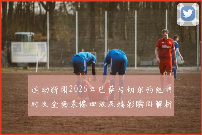 运动新闻2026年巴萨与切尔西经典对决全场录像回放及精彩瞬间解析