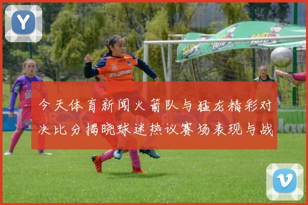 今天体育新闻火箭队与猛龙精彩对决比分揭晓球迷热议赛场表现与战术分析