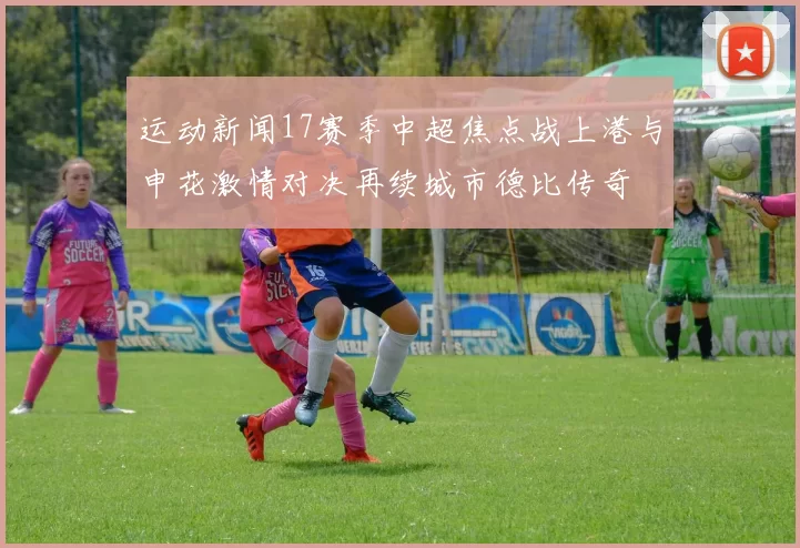 运动新闻17赛季中超焦点战上港与申花激情对决再续城市德比传奇